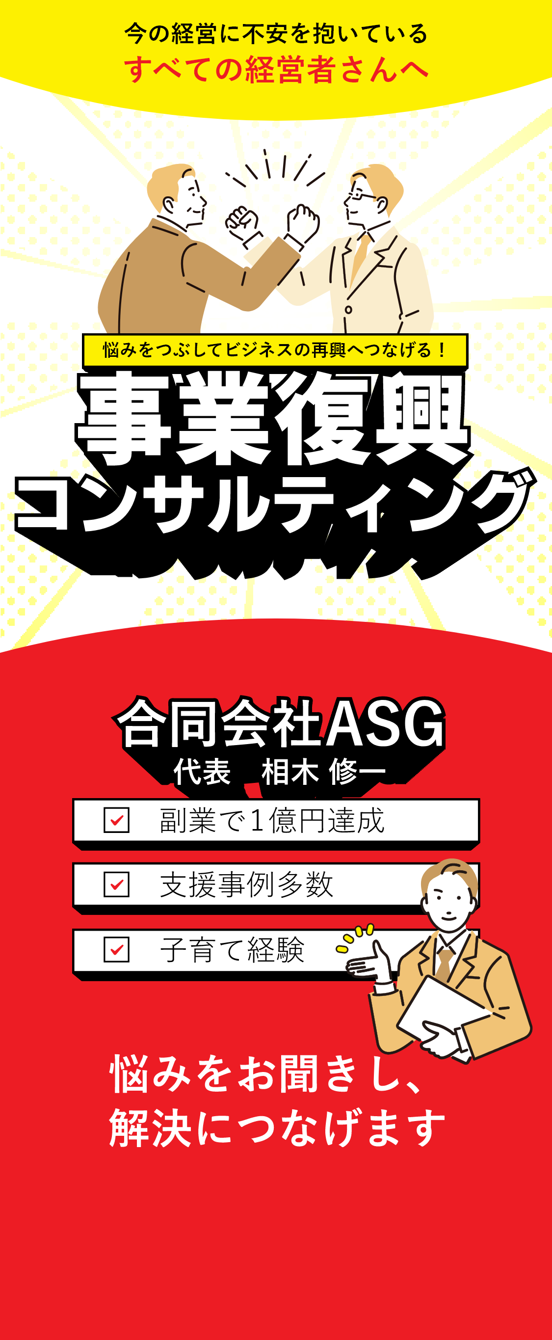 今の経営に不安を抱いているすべての経営者さんへ 悩みをつぶしてビジネスの再興へつなげる！事業復興コンサルティング 「合同会社ASG」代表　相木 修一 ☑副業で1億円達成 ☑支援事例多数 ☑子育て経験「悩みをお聞きし、解決につなげます」