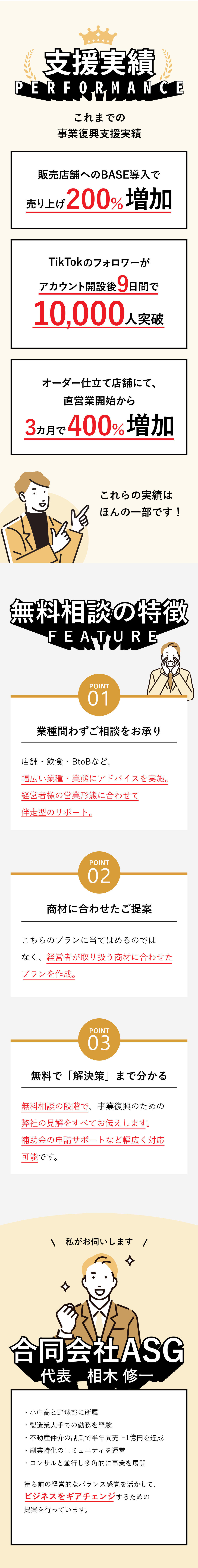 「合同会社ASG」これまでの事業復興支援実績・販売店舗へのBASE導入で売り上げ200％増加・TikTokのフォロワーがアカウント開設後9日間で10,000人突破・オーダー仕立て店舗にて、直営業開始から3カ月で400％増加 これらの実績はほんの一部です！無料相談の特徴 Point1　業種に問わずご相談をお承り 店舗・飲食・BtoBなど、幅広い業種・業態にアドバイスを実施。経営者様の営業形態に合わせて伴走型のサポート。 Point2　商材に合わせたご提案 こちらのプランに当てはめるのではなく、経営者が取り扱う商材に合わせたプランを作成。 Point3　無料で「解決策」まで分かる 無料相談の段階で、事業復興のための弊社の見解をすべてお伝えします。補助金の申請サポートなど幅広く対応可能です。 私がお伺いします「合同会社ASG」代表　相木 修一 ・小中高と野球部に所属・製造業大手での勤務を経験・不動産仲介の副業で半年間売上1億円を達成・副業特化のコミュニティを運営・コンサルと並行し多角的に事業を展開 持ち前の経営的なバランス感覚を活かして、ビジネスをギアチェンジするための提案を行っています。