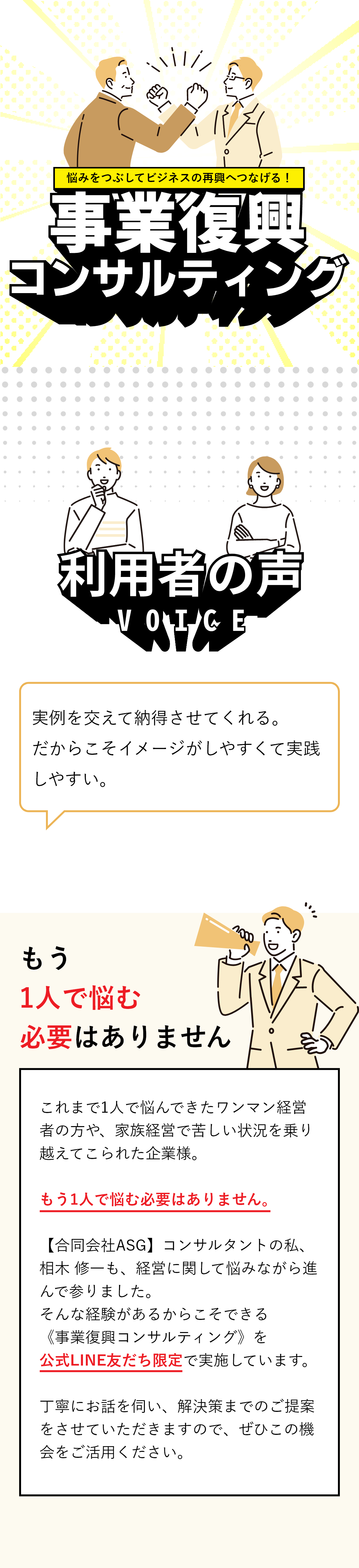 悩みをつぶしてビジネスの再興へつなげる！事業復興コンサルティング 利用者の声 実例を交えて納得させてくれる。だからこそイメージがしやすくて実践しやすい。 もう1人で悩む必要はありません これまで1人で悩んできたワンマン経営者の方や、家族経営で苦しい状況を乗り越えてこられた企業様。もう1人で悩む必要はありません。【合同会社ASG】コンサルタントの私、相木 修一も、経営に関して悩みながら進んで参りました。そんな経験があるからこそできる《事業復興コンサルティング》を公式LINE友だち限定で実施しています。丁寧にお話を伺い、解決策までのご提案をさせていただきますので、ぜひこの機会をご活用ください。